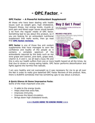 - OPC Factor -
OPC Factor – A Powerful Antioxidant Supplement!
All those who have been dealing with health
issues such as weight gain, high cholesterol,
frequent illness, low energy levels, muscle or
joint pain and blood sugar issues would benefit
a lot from the regular intake of OPC factor.
Something bad to say about this product, so if
you are looking for an antioxidant nutritional
supplement that really works, then go read
first OPC factor reviews.

OPC factor is one of those few anti oxidant
supplements that have managed to earn the
confidence and loyalty of the people as it
contains a complete spectrum of the
antioxidants required by the body such as red
wine grape skin extract, pine bark, grape seed,
vitamin A, E and C. we all lead a busy life and
this is why our health suffers from one or more health hazard at all the times, be
that due to stress or wrong eating habits. OPC factor performs detoxification and
fights against the harmful free radicals.

I am very healthy and not overweight so it was necessary for me to go all over
the Net in order to really give balanced OPC Factor Reviews of this product. Now,
there is ALWAYS somebody that has something ugly to say about a product.


A Quick Glance At Some Impressive Facts:
Some of the most important ones are:

  •   It adds to the energy levels.
  •   Helps shed that extra flab.
  •   Improves immunity.
  •   Improves the blood circulation.
  •   Brings down high cholesterol levels.

                   <<< CLICK HERE TO KNOW MORE >>>
 