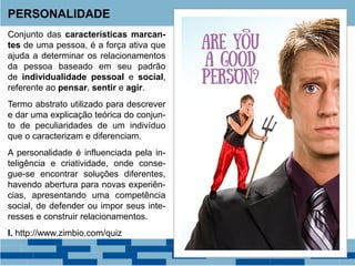 Conjunto das características marcan-
tes de uma pessoa, é a força ativa que
ajuda a determinar os relacionamentos
da pessoa baseado em seu padrão
de individualidade pessoal e social,
referente ao pensar, sentir e agir.
Termo abstrato utilizado para descrever
e dar uma explicação teórica do conjun-
to de peculiaridades de um indivíduo
que o caracterizam e diferenciam.
A personalidade é influenciada pela in-
teligência e criatividade, onde conse-
gue-se encontrar soluções diferentes,
havendo abertura para novas experiên-
cias, apresentando uma competência
social, de defender ou impor seus inte-
resses e construir relacionamentos.
I. http://www.zimbio.com/quiz
PERSONALIDADE
 