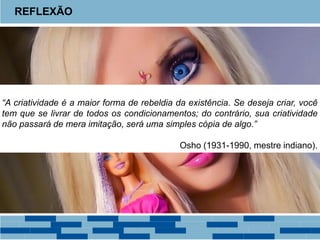 REFLEXÃO
“A criatividade é a maior forma de rebeldia da existência. Se deseja criar, você
tem que se livrar de todos os condicionamentos; do contrário, sua criatividade
não passará de mera imitação, será uma simples cópia de algo.”
Osho (1931-1990, mestre indiano).
 