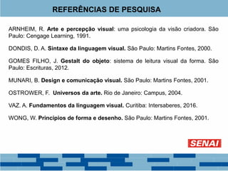 REFERÊNCIAS DE PESQUISA
ARNHEIM, R. Arte e percepção visual: uma psicologia da visão criadora. São
Paulo: Cengage Learning, 1991.
DONDIS, D. A. Sintaxe da linguagem visual. São Paulo: Martins Fontes, 2000.
GOMES FILHO, J. Gestalt do objeto: sistema de leitura visual da forma. São
Paulo: Escrituras, 2012.
MUNARI, B. Design e comunicação visual. São Paulo: Martins Fontes, 2001.
OSTROWER, F. Universos da arte. Rio de Janeiro: Campus, 2004.
VAZ. A. Fundamentos da linguagem visual. Curitiba: Intersaberes, 2016.
WONG, W. Princípios de forma e desenho. São Paulo: Martins Fontes, 2001.
 