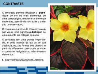 O contraste permite ressaltar o “peso”
visual de um ou mais elementos de
uma composição, mediante a diferença
entre elas, permitindo-nos atrair a aten-
ção do observador.
O contraste é a base de toda comunica-
ção visual, pois significa a distinção de
um elemento em relação ao outro.
O contraste tem uma grande importân-
cia, é onde através da luz ou de sua
ausência, traz as formas dos objetos. A
partir de diferentes cores pode se notar
o contraste realçando ou não diversos
elementos.
I. Copyright (C) 2002 Eric R. Jeschke.
CONTRASTE
 
