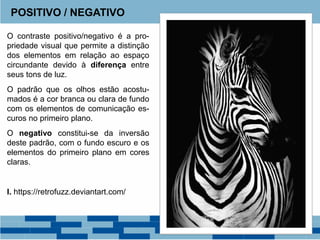 O contraste positivo/negativo é a pro-
priedade visual que permite a distinção
dos elementos em relação ao espaço
circundante devido à diferença entre
seus tons de luz.
O padrão que os olhos estão acostu-
mados é a cor branca ou clara de fundo
com os elementos de comunicação es-
curos no primeiro plano.
O negativo constitui-se da inversão
deste padrão, com o fundo escuro e os
elementos do primeiro plano em cores
claras.
I. https://retrofuzz.deviantart.com/
POSITIVO / NEGATIVO
 