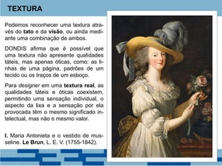 Podemos reconhecer uma textura atra-
vés do tato e da visão, ou ainda medi-
ante uma combinação de ambos.
DONDIS afirma que é possível que
uma textura não apresente qualidades
táteis, mas apenas óticas, como: as li-
nhas de uma página, padrões de um
tecido ou os traços de um esboço.
Para designer em uma textura real, as
qualidades táteis e óticas coexistem,
permitindo uma sensação individual, o
aspecto da lixa e a sensação por ela
provocada têm o mesmo significado in-
telectual, mas não o mesmo valor.
I. Maria Antonieta e o vestido de mus-
seline. Le Brun, L. E. V. (1755-1842).
TEXTURA
 