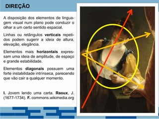 A disposição dos elementos de lingua-
gem visual num plano pode conduzir o
olhar a um certo sentido espacial.
Linhas ou retângulos verticais repeti-
dos podem sugerir a ideia de altura,
elevação, elegância.
Elementos mais horizontais expres-
sam uma ideia de amplitude, de espaço
e grande estabilidade.
Elementos diagonais possuem uma
forte instabilidade intrínseca, parecendo
que vão cair a qualquer momento.
I. Jovem lendo uma carta. Raoux, J.
(1677-1734). F. commons.wikimedia.org
DIREÇÃO
 