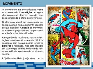 O movimento na comunicação visual
esta associado à repetição de alguns
elementos – ao ritmo em que são repe-
tidos simulando o efeito de movimento.
O elemento visual em movimento en-
contra-se mais frequentemente implícito
do que explícito. A ilusão de movimen-
to acontece graças ao uso da perspecti-
va e luz/sombra intensificadas.
A sugestão de movimento nas manifes-
tações visuais estáticas é mais difícil de
conseguir sem que ao mesmo tempo se
distorça a realidade, mas está implícita
em tudo o que vemos, e deriva de nos-
sa experiência completa de movimento
na vida.
I. Spider-Man (Retro), allposters.com.br.
MOVIMENTO
 