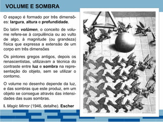 O espaço é formado por três dimensõ-
es: largura, altura e profundidade.
Do latim volūmen, o conceito de volu-
me refere-se à corpulência ou ao vulto
de algo, à magnitude (ou grandeza)
física que expressa a extensão de um
corpo em três dimensões
Os pintores gregos antigos, depois os
renascentistas, utilizavam a técnica do
contraste entre luz e sombra na repre-
sentação do objeto, sem se utilizar o
contorno.
O volume no desenho depende da luz,
e das sombras que este produz, em um
objeto se consegue através das intensi-
dades das suas sombras.
I. Magic Mirror (1946, detalhe). Escher
VOLUME E SOMBRA
 