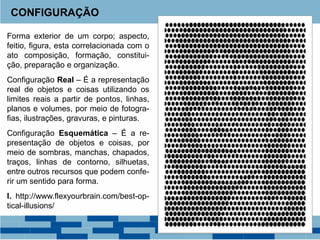 Forma exterior de um corpo; aspecto,
feitio, figura, esta correlacionada com o
ato composição, formação, constitui-
ção, preparação e organização.
Configuração Real – É a representação
real de objetos e coisas utilizando os
limites reais a partir de pontos, linhas,
planos e volumes, por meio de fotogra-
fias, ilustrações, gravuras, e pinturas.
Configuração Esquemática – É a re-
presentação de objetos e coisas, por
meio de sombras, manchas, chapados,
traços, linhas de contorno, silhuetas,
entre outros recursos que podem confe-
rir um sentido para forma.
I. http://www.flexyourbrain.com/best-op-
tical-illusions/
CONFIGURAÇÃO
 