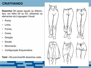 Desenhar 06 peças (iguais ou diferen-
tes), em folha A4 ou A3, utilizando os
elementos da Linguagem Visual:
• Ponto.
• Linha.
• Forma.
• Cores.
• Direção.
• Escala.
• Movimento.
• Configuração Esquemática.
Total - 08 pranchas/06 desenhos cada.
CRIATIVANDO
 