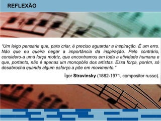 REFLEXÃO
“Um leigo pensaria que, para criar, é preciso aguardar a inspiração. É um erro.
Não que eu queira negar a importância da inspiração. Pelo contrário,
considero-a uma força motriz, que encontramos em toda a atividade humana e
que, portanto, não é apenas um monopólio dos artistas. Essa força, porém, só
desabrocha quando algum esforço a põe em movimento.”
Ígor Stravinsky (1882-1971, compositor russo).
 