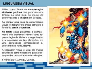 Utiliza como forma de comunicação
símbolos gráficos para gerar um sen-
timento ou uma ideia na mente de
quem visualiza a imagem em questão.
Ao compor uma peça de comunicação
visual, o designer ou artista estrutura a
forma de sentir e o pensar.
Na tarefa estão presentes o conheci-
mento dos elementos visuais como re-
presentação de ideias e a organização
e a ordenação de tais elementos em
uma composição compreensível e,
antes de mais nada, legível.
A linguagem visual é vista por muitos
estudiosos como necessária para a for-
mação das pessoas e sua socialização.
I. Heróis DC / MARVEL Comics.
LINGUAGEM VISUAL
 