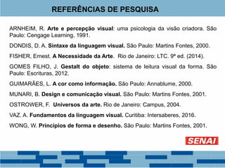 REFERÊNCIAS DE PESQUISA
ARNHEIM, R. Arte e percepção visual: uma psicologia da visão criadora. São
Paulo: Cengage Learning, 1991.
DONDIS, D. A. Sintaxe da linguagem visual. São Paulo: Martins Fontes, 2000.
FISHER, Ernest. A Necessidade da Arte. Rio de Janeiro: LTC. 9ª ed. (2014).
GOMES FILHO, J. Gestalt do objeto: sistema de leitura visual da forma. São
Paulo: Escrituras, 2012.
GUIMARÃES, L. A cor como informação. São Paulo: Annablume, 2000.
MUNARI, B. Design e comunicação visual. São Paulo: Martins Fontes, 2001.
OSTROWER, F. Universos da arte. Rio de Janeiro: Campus, 2004.
VAZ. A. Fundamentos da linguagem visual. Curitiba: Intersaberes, 2016.
WONG, W. Princípios de forma e desenho. São Paulo: Martins Fontes, 2001.
 