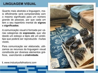 Quanto mais abstrata a linguagem, ma-
is dificilmente será compreendida com
o mesmo significado para um número
grande de pessoas, por que cada um
tem o seu repertório mental de signos
e significados.
A comunicação visual é formada por vá-
rias categorias de expressão, que vão
desde um esboço a lápis até um protó-
tipo que poderá ser reproduzido muitas
vezes.
Para comunicação ser elaborada, utili-
zamos os recursos da linguagem visual
constituída por diversos elementos grá-
ficos, exercitando a criatividade.
I. www.industryofallnations.com
LINGUAGEM VISUAL
 