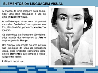 A criação de uma imagem para comu-
nicar uma ideia pressupõe o uso de
uma linguagem visual.
Acredita-se que, assim como as pesso-
as podem "verbalizar" seus pensamen-
tos, elas também podem "visualizar" o
mesmo.
Os elementos da linguagem são deline-
ados através dos elementos da Arte e
os princípios de Design.
Um esboço, um projeto ou uma pintura
são exemplos de usos da linguagem
visual, suas unidades estruturais inclu-
em os elementos que compõe a visua-
lização das ideias.
I. Silence nurse, s.r.
ELEMENTOS DA LINGUAGEM VISUAL
 