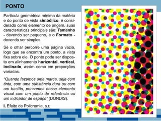 Partícula geométrica mínima da matéria
e do ponto de vista simbólico, é consi-
derado como elemento de origem, suas
características principais são: Tamanho
- devendo ser pequeno, e o Formato -
devendo ser simples.
Se o olhar percorre uma página vazia,
logo que se encontra um ponto, a vista
fixa sobre ele. O ponto pode ser dispos-
to em alinhamento horizontal, vertical,
inclinado, assim como em proporções
variadas.
“Quando fazemos uma marca, seja com
tinta, com uma substância dura ou com
um bastão, pensamos nesse elemento
visual com um ponto de referência ou
um indicador de espaço” (DONDIS).
I. Efeito de Policromia, s.r.
PONTO
 