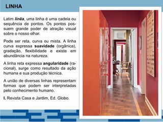 Latim linẽa, uma linha é uma cadeia ou
sequência de pontos. Os pontos pos-
suem grande poder de atração visual
sobre o nosso olhar.
Pode ser reta, curva ou mista. A linha
curva expressa suavidade (orgânica),
gradação, flexibilidade e existe em
abundância na natureza.
A linha reta expressa angularidade (ra-
cional), surge como resultado da ação
humana e sua produção técnica.
A união de diversas linhas representam
formas que podem ser interpretadas
pelo conhecimento humano.
I. Revista Casa e Jardim, Ed. Globo.
LINHA
 