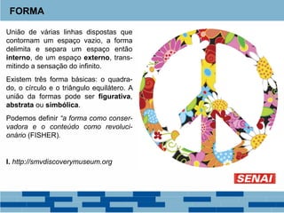 União de várias linhas dispostas que
contornam um espaço vazio, a forma
delimita e separa um espaço então
interno, de um espaço externo, trans-
mitindo a sensação do infinito.
Existem três forma básicas: o quadra-
do, o círculo e o triângulo equilátero. A
união da formas pode ser figurativa,
abstrata ou simbólica.
Podemos definir “a forma como conser-
vadora e o conteúdo como revoluci-
onário (FISHER).
I. http://smvdiscoverymuseum.org
FORMA
 
