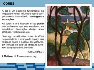 A cor é um elemento fundamental na
linguagem visual: influencia nosso com-
portamento, transmitindo mensagens e
sensações.
As cores e tons exercem o seu poder
nos ambientes que nos envolvem, na
arquitetura, decoração, design, artes
plásticas, vestimentas, etc.
“Ao longo das décadas do século XX foi
surpreendente o avanço do espaço das
imagens sobre o espaço das palavras,
um cenário no qual as imagens devo-
ram sua própria cria, a escrita” .
(GUIMARÃES).
I. Matisse, H. F. metmuseum.org
CORES
 