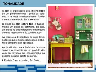 O tom é expressado pela intensidade
de um preenchimento – preto ou colo-
rido – e está intrinsecamente funda-
mentado na relação luz e sombra.
O efeito de tom sobre tom é basica-
mente um efeito de contraste, ou seja,
um efeito no qual diferentes tonalidades
de uma mesma cor são confrontadas.
As cores e a diversidade de suas tonili-
dades requerem um estudo mais elabo-
rado conforme sua aplicação.
As tendências, características de com-
sumo e a essência de um produto de-
vem ser levados em consideração na
escolha de uma paleta de cores.
I. Revista Casa e Jardim, Ed. Globo.
TONALIDADE
 