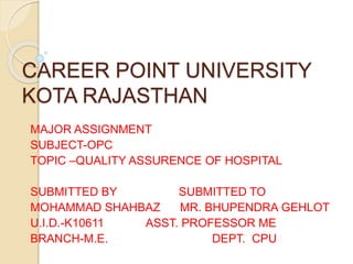 CAREER POINT UNIVERSITY
KOTA RAJASTHAN
MAJOR ASSIGNMENT
SUBJECT-OPC
TOPIC –QUALITY ASSURENCE OF HOSPITAL
SUBMITTED BY SUBMITTED TO
MOHAMMAD SHAHBAZ MR. BHUPENDRA GEHLOT
U.I.D.-K10611 ASST. PROFESSOR ME
BRANCH-M.E. DEPT. CPU
 