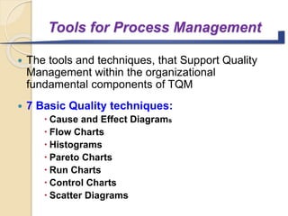 Tools for Process Management
 The tools and techniques, that Support Quality
Management within the organizational
fundamental components of TQM
 7 Basic Quality techniques:
 Cause and Effect Diagrams
 Flow Charts
 Histograms
 Pareto Charts
 Run Charts
 Control Charts
 Scatter Diagrams
 