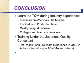 CONCLUSION
 Learn the TQM during Industry experience:
◦ Transasia Bio-Medicals Ltd, Mumbai
◦ Inspired from Production team
◦ Quality Integration team
◦ Colleges and team my members
 Training Under the Japanees Quality
Consultant
◦ Mr. Yashiki San (43 years Experience in QMS in
Automobile Industry – TOYOTA and others)
 In future I want to start Quality Management
Consultants in Healthcare Management for
Hospital systems.
 