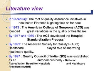 Literature view
 In 19 century: The root of quality assurance initiatives in
healthcare Florence Nightingale’s as far back
 In 1913 : The American College of Surgeons (ACS) was
founded great variations in the quality of healthcare
 By 1917 and 1930 : The ACS developed the Hospital
Standardization Process`
 By 1992: The American Society for Quality's (ASQ)
Healthcare played role of improving
healthcare quality.
 By 1997 : Quality Council of India (QCI) was established
as an autonomous body - National
Accreditation Board for Hospitals and Healthcare
Providers (NABH)
 