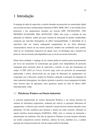 10


1 Introdução

O emprego de redes de supervisão e controle baseadas em protocolos de comunicação digital
tem crescido nas mais variadas plantas industriais (CHEN; MOK, 2001). A diversidade desses
protocolos e dos equipamentos baseados nos mesmos (OPC FOUNDATION, 1998;
PROFIBUS STANDARD, 2006; DEVICENET, 2006), bem como a evolução de suas
aplicações na indústria, acabou por gerar sistemas de automação de grande complexidade,
compostas por sub-redes heterogêneas de difícil interoperabilidade. A dificuldade de se
especificar todo um sistema empregando equipamentos de um único fabricante,
comunicando-se através de um mesmo protocolo, também tem contribuído nesse sentido.
Além de ser virtualmente impossível em alguns casos, tal abordagem não é desejável do
ponto de vista de mercado, pela dependência que se cria de um mesmo fornecedor.


Diante dessa realidade, o emprego de um sistema global de controle passa necessariamente
por ter-se um mecanismo de comunicação que guarde certa independência do protocolo
empregado pelos elementos finais de supervisão e controle, ou seja, dos instrumentos de
campo. O OPC (OLE for Process Control) surge como um protocolo de comunicação
padronizado e aberto, desenvolvido por um grupo de fabricantes de equipamentos em
cooperação com a Microsoft, criadora do Windows, dedicado à promoção da integração de
redes industriais heterogêneas. Seu objetivo primário é permitir a troca transparente de dados
entre diversos tipos de aplicações, tanto gerenciais quanto de chão de fábrica (OPC
FOUNDATION, 1998).


1.1 Plataforma Windows em Plantas Industriais

A crescente popularização do sistema operacional Windows e sua maciça presença em
sistemas de informática empresariais, acabaram por motivar os principais fabricantes de
equipamentos e softwares para controle industrial a desenvolverem sistemas baseados nessa
plataforma. Tal fato contribuiu para diminuir o abismo até então existente, sobretudo no
aspecto interface homem-máquina (FARENGA, 2006), entre os sistemas de automação e
administração das indústrias. Pelo fato de aplicativos Windows já serem bastante utilizados
nas tarefas coorporativas (correio eletrônico, editores de texto, planilhas etc.), a própria
operação dos sistemas do ponto de vista do usuário médio foi facilitada.
 
