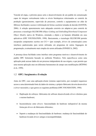 11

Vencida tal etapa, o próximo passo seria o desenvolvimento de um padrão de comunicação
capaz de integrar verticalmente todos os níveis hierárquicos relacionados ao controle da
produção (gerenciamento, supervisão de processos, controle e equipamentos no chão de
fábrica), facilitando o acesso à informação de forma a acelerar tomadas de decisão (SANTOS,
2006). A solução aparentemente mais adequada consistia em adaptar-se para controle de
processos a tecnologia OLE/DCOM (Object Linking and Embedding/Distributed Component
Object Model), nativa do Windows, orientada a objeto e já bastante difundida em seus
aplicativos (OPC FOUNDATION, 1998). Basicamente, a tecnologia OLE/DCOM permite
encapsular componentes escritos em C/C++ (por exemplo, drivers de comunicação) como
interfaces padronizadas para serem utilizadas em programas de outras linguagens de
programação, eventualmente mais simples de serem utilizadas (FONSECA, 2002).


A presença dessa facilidade como interface entre programas motivou o desenvolvimento do
padrão OPC fortemente baseado no ambiente Windows. Nele especifica-se como uma
aplicação pode acessar dados de um processo independente de sua origem, o que permite que
uma mesma aplicação atue em diferentes barramentos de campo sem modificações (RÜPING
et al., 1999).


1.2 OPC: Surgimento e Evolução

Antes do OPC, caso uma aplicação-cliente (sistema supervisório, por exemplo) requeresse
acesso a uma determinada fonte de dados do sistema, o próprio fabricante deveria desenvolver
o driver necessário, o que gerava os seguintes problemas (OPC FOUNDATION, 1998):


    •   Duplicação de esforços: fabricantes de software desenvolvendo drivers distintos para
        o mesmo hardware;


    •   Inconsistências entre drivers: funcionalidade do hardware indisponível da mesma
        forma por drivers de fabricantes diferentes;


    •   Suporte a mudanças de funcionalidades de hardware: mudança de funcionalidade do
        hardware levando drivers antigos à incompatibilidade;
 