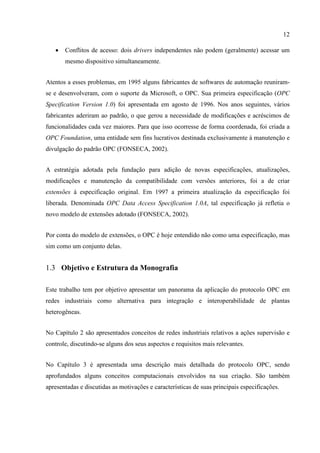 12

   •   Conflitos de acesso: dois drivers independentes não podem (geralmente) acessar um
       mesmo dispositivo simultaneamente.


Atentos a esses problemas, em 1995 alguns fabricantes de softwares de automação reuniram-
se e desenvolveram, com o suporte da Microsoft, o OPC. Sua primeira especificação (OPC
Specification Version 1.0) foi apresentada em agosto de 1996. Nos anos seguintes, vários
fabricantes aderiram ao padrão, o que gerou a necessidade de modificações e acréscimos de
funcionalidades cada vez maiores. Para que isso ocorresse de forma coordenada, foi criada a
OPC Foundation, uma entidade sem fins lucrativos destinada exclusivamente à manutenção e
divulgação do padrão OPC (FONSECA, 2002).


A estratégia adotada pela fundação para adição de novas especificações, atualizações,
modificações e manutenção da compatibilidade com versões anteriores, foi a de criar
extensões à especificação original. Em 1997 a primeira atualização da especificação foi
liberada. Denominada OPC Data Access Specification 1.0A, tal especificação já refletia o
novo modelo de extensões adotado (FONSECA, 2002).


Por conta do modelo de extensões, o OPC é hoje entendido não como uma especificação, mas
sim como um conjunto delas.


1.3 Objetivo e Estrutura da Monografia

Este trabalho tem por objetivo apresentar um panorama da aplicação do protocolo OPC em
redes industriais como alternativa para integração e interoperabilidade de plantas
heterogêneas.


No Capítulo 2 são apresentados conceitos de redes industriais relativos a ações supervisão e
controle, discutindo-se alguns dos seus aspectos e requisitos mais relevantes.


No Capítulo 3 é apresentada uma descrição mais detalhada do protocolo OPC, sendo
aprofundados alguns conceitos computacionais envolvidos na sua criação. São também
apresentadas e discutidas as motivações e características de suas principais especificações.
 