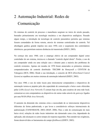 14



2 Automação Industrial: Redes de
    Comunicação

Os sistemas de controle de processo e manufatura surgiram no início do século passado,
baseados primariamente em tecnologia mecânica e em dispositivos analógicos. Passado
algum tempo, a introdução da tecnologia de controle pneumático permitiu que sistemas
fossem comandados de forma remota, através de sistemas centralizados de controle. Tal
abordagem ganhou grande impulso nos anos 1950, com o surgimento dos controladores
eletrônicos, que permitiam maiores distâncias de transmissão (DJIEV, 2003).


No começo dos anos 1960, com o emprego efetivo de um computador digital como
controlador de um sistema, iniciou-se o chamado “controle digital direto”. Porém, o uso de
um computador ainda era uma solução cara e distante para a maioria dos problemas de
controle existentes. Apenas em meados de 1970 foram anunciados os primeiros sistemas
computadorizados de controle distribuído: TDC2000 da Honeywell e CENTUM da
Yokogawa (DCS, 2006). Desde a sua introdução, o conceito de DCS (Distributed Control
System) se espalhou em muitos sistemas de automação industrial (DJIEV, 2003).


Nos anos 1980, o uso de redes locais para interconectar computadores e dispositivos de
automação tornou-se popular pela alta capacidade de comunicação a baixo custo oferecidas
pelas LANs (Local Area Network). É comum hoje em dia, para usuários de uma rede local,
comunicar-se com computadores ou dispositivos de outras redes através de gateways ligados
por uma WAN (Wide Area Network).


O aumento da dimensão dos sistemas criou a necessidade de se interconectar dispositivos
diferentes de forma padronizada, o que levou a consideráveis esforços internacionais de
padronização (TANENBAUM, 2003) (MAP, 2006). Para a rede de comunicação de mais
baixo nível, soluções de redes locais industriais são demasiado caras e/ou, dependendo da
aplicação, não alcançam os curtos tempos de resposta requeridos. Para atender tais exigências,
foram desenvolvidos os barramentos de campo (fieldbuses) (DJIEV, 2003).
 