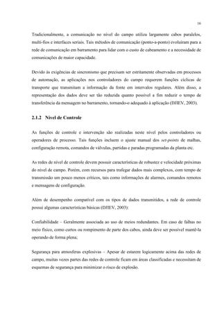 16


Tradicionalmente, a comunicação no nível do campo utiliza largamente cabos paralelos,
multi-fios e interfaces seriais. Tais métodos de comunicação (ponto-a-ponto) evoluíram para a
rede de comunicação em barramento para lidar com o custo de cabeamento e a necessidade de
comunicações de maior capacidade.


Devido às exigências de sincronismo que precisam ser estritamente observadas em processos
de automação, as aplicações nos controladores do campo requerem funções cíclicas de
transporte que transmitam a informação da fonte em intervalos regulares. Além disso, a
representação dos dados deve ser tão reduzida quanto possível a fim reduzir o tempo de
transferência da mensagem no barramento, tornando-o adequado à aplicação (DJIEV, 2003).


2.1.2 Nível de Controle


As funções de controle e intervenção são realizadas neste nível pelos controladores ou
operadores de processo. Tais funções incluem o ajuste manual dos set-points de malhas,
configuração remota, comandos de válvulas, partidas e paradas programadas da planta etc.


As redes de nível de controle devem possuir características de robustez e velocidade próximas
do nível de campo. Porém, com recursos para trafegar dados mais complexos, com tempo de
transmissão um pouco menos críticos, tais como informações de alarmes, comandos remotos
e mensagens de configuração.


Além de desempenho compatível com os tipos de dados transmitidos, a rede de controle
possui algumas características básicas (DJIEV, 2003):


Confiabilidade – Geralmente associada ao uso de meios redundantes. Em caso de falhas no
meio físico, como curtos ou rompimento de parte dos cabos, ainda deve ser possível mantê-la
operando de forma plena;


Segurança para atmosferas explosivas – Apesar de estarem logicamente acima das redes de
campo, muitas vezes partes das redes de controle ficam em áreas classificadas e necessitam de
esquemas de segurança para minimizar o risco de explosão.
 