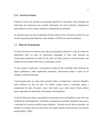 17


2.1.3 Nível de Gerência


Consiste no nível mais elevado da automação industrial de uma planta. Suas estratégias de
otimização são responsáveis por recolher informações dos níveis inferiores, integrando-as
outros dados tais como estoque, financeiro e programação de produção.


Os requisitos para esse tipo de aplicação são bem menos severos. Em geral, permite-se o uso
de redes tipicamente não industriais como ethernet e TCP/IP sem maiores problemas.


2.2 Meio de Transmissão

Um fator relevante na escolha de uma rede de comunicação industrial é o tipo do sistema de
cabeamento físico ou meio de transmissão empregado. O meio mais utilizado em
comunicações industriais tem sido o fio de cobre, na forma coaxial ou em par-trançado, mas
também são encontradas fibras óticas e tecnologias sem-fio.


O cabo coaxial é usado para a transmissão de dados de alta velocidade sobre distâncias de
alguns quilômetros, sendo amplamente disponível, relativamente barato e capaz de ser
instalado e mantido facilmente.


O par-trançado pode ser usado para transmitir dados em banda base a diversos Megabit/s
sobre distâncias de 1km ou mais. No entanto, quanto maior a velocidade, menor o
comprimento do cabo. Em geral, o par é mais barato que o cabo coaxial. Porém, oferece
menor capacidade de transmissão e de proteção eletromagnética.


O cabo de fibra ótica oferece capacidade de transmissão acima de GigaBits/s e não sofre com
interferências eletromagnéticas. Entretanto, o equipamento associado requerido é mais caro e
a realização de conexões multidrop mais complexa. Soluções sem-fio têm-se mostrado, em
situações de medição móvel ou provisória, uma opção bastante interessante por sua natureza
portátil (DJIEV, 2003).
 
