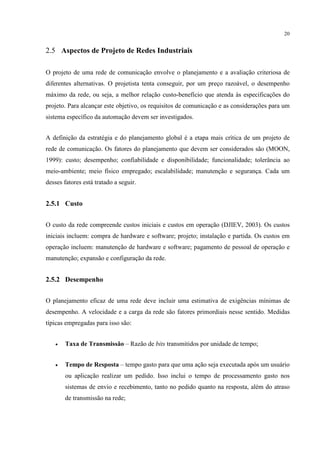 20


2.5 Aspectos de Projeto de Redes Industriais

O projeto de uma rede de comunicação envolve o planejamento e a avaliação criteriosa de
diferentes alternativas. O projetista tenta conseguir, por um preço razoável, o desempenho
máximo da rede, ou seja, a melhor relação custo-benefício que atenda às especificações do
projeto. Para alcançar este objetivo, os requisitos de comunicação e as considerações para um
sistema específico da automação devem ser investigados.


A definição da estratégia e do planejamento global é a etapa mais crítica de um projeto de
rede de comunicação. Os fatores do planejamento que devem ser considerados são (MOON,
1999): custo; desempenho; confiabilidade e disponibilidade; funcionalidade; tolerância ao
meio-ambiente; meio físico empregado; escalabilidade; manutenção e segurança. Cada um
desses fatores está tratado a seguir.


2.5.1 Custo


O custo da rede compreende custos iniciais e custos em operação (DJIEV, 2003). Os custos
iniciais incluem: compra de hardware e software; projeto; instalação e partida. Os custos em
operação incluem: manutenção de hardware e software; pagamento de pessoal de operação e
manutenção; expansão e configuração da rede.


2.5.2 Desempenho


O planejamento eficaz de uma rede deve incluir uma estimativa de exigências mínimas de
desempenho. A velocidade e a carga da rede são fatores primordiais nesse sentido. Medidas
típicas empregadas para isso são:


   •   Taxa de Transmissão – Razão de bits transmitidos por unidade de tempo;


   •   Tempo de Resposta – tempo gasto para que uma ação seja executada após um usuário
       ou aplicação realizar um pedido. Isso inclui o tempo de processamento gasto nos
       sistemas de envio e recebimento, tanto no pedido quanto na resposta, além do atraso
       de transmissão na rede;
 