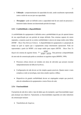 21


   •   Utilização - comprometimento da capacidade da rede, sendo usualmente representada
       como a razão do seu uso por sua capacidade;


   •   Throughput - pode ser definido como a capacidade total de um canal em processar e
       transmitir dados durante um determinado período de tempo.


2.5.3 Confiabilidade e disponibilidade


A confiabilidade do equipamento é definida como a probabilidade de que ele operará dentro
de sua especificação por um período de tempo definido. Para sistemas capazes de serem
reparados, a maneira usual de se avaliar confiabilidade é através do tempo médio entre falhas
(MTBF – Mean Time Between Failure). A disponibilidade do equipamento é a proporção de
tempo no qual se espera que o equipamento esteja inteiramente operacional. Pode ser
representada a partir do MTBF e do tempo médio para reparo (MTTR – Mean Time To
                                               MTBF
Repair) do sistema da seguinte forma: A =               . Para priorizar a disponibilidade
                                            MTBF + MTTR
de uma rede de comunicação pode-se considerar as seguintes regras (MOON, 1999):


   •   Processos críticos devem ser isolados em áreas de sub-redes que possam executar
       independentemente da falha do backbone;


   •   Configurações de rede devem ser tão simples quanto possíveis. Quanto maior e mais
       complexa a rede ou tecnologia, mais itens estarão sujeitos a falhas;


   •   Dispositivos de grande confiabilidade devem ser empregados sempre que possível,
       além de redundância de equipamentos e meios físicos de rede.


2.5.4 Funcionalidade


O projetista da rede deve saber o tipo de dados que ela manipula e qual funcionalidade requer
para alcançar seus objetivos. Tipicamente, as funcionalidades requeridas em redes industriais
de comunicação incluem:


   •   Transferência de Arquivos;
 