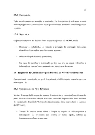 23


2.5.8 Manutenção


Todas as redes devem ser mantidas e atualizadas. Um bom projeto de rede deve permitir
manutenção preventiva, atualizações e reconfigurações com o mínimo ou sem interrupções de
operação.


2.5.9 Segurança


Os principais objetivos das medidas contra ataques à segurança são (MOON, 1999):


   •   Minimizar a probabilidade de intrusão e corrupção de informação, fornecendo
       dispositivos de proteção e procedimentos de segurança;


   •   Detectar qualquer intrusão o quanto antes;


   •   Ser capaz de identificar a informação que tem sido alvo de ataque e identificar a
       informação de controle/status necessária para recuperar-se do mesmo.


2.6 Requisitos de Comunicação para Sistemas de Automação Industrial

Os requisitos de comunicação, em geral, dependem do nível hierárquico na qual se processa
(vide Figura 2.1).


2.6.1 Comunicação no Nível de Campo


No nível de campo da hierarquia dos sistemas de automação, as comunicações realizadas são
para a troca de dados de/para sensores individuais e atuadores empilhados ou muito próximos
dos equipamentos de controle. Os requisitos de comunicação nesse nível incluem os seguintes
(DJIEV, 2003):


   •   Tempos de resposta muito baixos - Tempos de resposta de microssegundos a
       milissegundos são necessários para controle de malhas rápidas, sistemas de
       intertravamento, alarme e segurança;
 