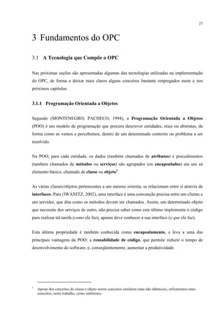27



3 Fundamentos do OPC

3.1 A Tecnologia que Compõe o OPC

Nas próximas seções são apresentadas algumas das tecnologias utilizadas na implementação
do OPC, de forma a deixar mais claros alguns conceitos bastante empregados neste e nos
próximos capítulos.


3.1.1 Programação Orientada a Objetos


Segundo (MONTENEGRO; PACHECO, 1994), a Programação Orientada a Objetos
(POO) é um modelo de programação que procura descrever entidades, reais ou abstratas, da
forma como as vemos e percebemos, dentro de um determinado contexto ou problema a ser
resolvido.


Na POO, para cada entidade, os dados (também chamados de atributos) e procedimentos
(também chamados de métodos ou serviços) são agrupados (ou encapsulados) em um só
elemento básico, chamado de classe ou objeto1.


As várias classes/objetos pertencentes a um mesmo sistema, se relacionam entre si através de
interfaces. Para (IWANITZ, 2002), uma interface é uma convenção precisa entre um cliente e
um servidor, que dita como os métodos devem ser chamados. Assim, um determinado objeto
que necessite dos serviços de outro, não precisa saber como este último implementa o código
para realizar tal tarefa (como ele faz), apenas deve conhecer a sua interface (o que ele faz).


Esta última propriedade é também conhecida como encapsulamento, e leva a uma das
principais vantagens da POO: a reusabilidade de código, que permite reduzir o tempo de
desenvolvimento do software, e, conseqüentemente, aumentar a produtividade.




1
    Apesar dos conceitos de classe e objeto serem conceitos similares (mas não idênticos), utilizaremos estes
    conceitos, neste trabalho, como sinônimos.
 