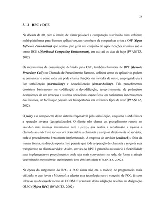 28


3.1.2 RPC e DCE


Na década de 80, com o intuito de tornar possível a computação distribuída num ambiente
multi-plataforma para diversos aplicativos, um consórcio de companhias criou a OSF (Open
Software Foundation), que acabou por gerar um conjunto de especificações reunidas sob o
termo DCE (Distributed Computing Environment), em uso até os dias de hoje (IWANITZ,
2002).


Os mecanismos de comunicação definidos pela OSF, também chamados de RPC (Remote
Procedure Call) ou Chamada de Procedimento Remoto, definem como os aplicativos podem
se comunicar e como cada um pode chamar funções ou métodos de outro, empregando para
isso serialização (marshalling) e desserialização (demarshalling). Tais procedimentos
consistem basicamente na codificação e decodificação, respectivamente, de parâmetros
dependentes de um processo e sistema operacional específicos, em parâmetros independentes
dos mesmos, de forma que possam ser transportados em diferentes tipos de rede (IWANITZ,
2002).


O proxy é o componente deste sistema responsável pela serialização, enquanto o stub realiza
a operação inversa (desserialização). O cliente não chama um procedimento remoto no
servidor, mas interage diretamente com o proxy, que realiza a serialização e repassa a
chamada ao stub. Este por sua vez desserializa a chamada e a repassa diretamente ao servidor,
onde o procedimento é realmente implementado. A resposta do servidor (callback) é feita da
mesma forma, na direção oposta. Isto permite que toda a operação de chamada e resposta seja
transparente ao cliente/servidor. Assim, através do RPC é garantida ao usuário a flexibilidade
para implementar-se procedimentos onde seja mais conveniente na rede, de forma a atingir
determinados objetivos de desempenho e/ou confiabilidade (IWANITZ, 2002).


Na época do surgimento do RPC, a POO ainda não era o modelo de programação mais
utilizado, o que levou a Microsoft a adaptar esta tecnologia para o conceito de POO, já com
interesse no desenvolvimento do DCOM. O resultado desta adaptação resultou na designação
ORPC (Object RPC) (IWANITZ, 2002).
 