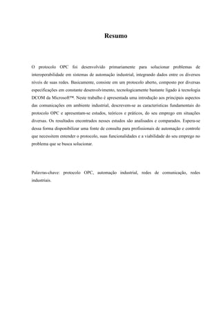Resumo



O protocolo OPC foi desenvolvido primariamente para solucionar problemas de
interoperabilidade em sistemas de automação industrial, integrando dados entre os diversos
níveis de suas redes. Basicamente, consiste em um protocolo aberto, composto por diversas
especificações em constante desenvolvimento, tecnologicamente bastante ligado à tecnologia
DCOM da Microsoft™. Neste trabalho é apresentada uma introdução aos principais aspectos
das comunicações em ambiente industrial, descrevem-se as características fundamentais do
protocolo OPC e apresentam-se estudos, teóricos e práticos, do seu emprego em situações
diversas. Os resultados encontrados nesses estudos são analisados e comparados. Espera-se
dessa forma disponibilizar uma fonte de consulta para profissionais de automação e controle
que necessitem entender o protocolo, suas funcionalidades e a viabilidade do seu emprego no
problema que se busca solucionar.




Palavras-chave: protocolo OPC, automação industrial, redes de comunicação, redes
industriais.
 