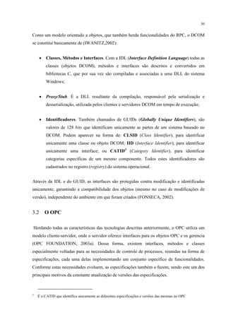 30


Como um modelo orientado a objetos, que também herda funcionalidades do RPC, o DCOM
se constitui basicamente de (IWANITZ,2002):


      •   Classes, Métodos e Interfaces. Com a IDL (Interface Definition Language) todas as
          classes (objetos DCOM), métodos e interfaces são descritos e convertidos em
          bibliotecas C, que por sua vez são compiladas e associadas a uma DLL do sistema
          Windows;


      •   Proxy/Stub. É a DLL resultante da compilação, responsável pela serialização e
          desserialização, utilizada pelos clientes e servidores DCOM em tempo de execução;


      •   Identificadores. Também chamados de GUIDs (Globally Unique Identifiers), são
          valores de 128 bits que identificam unicamente as partes de um sistema baseado no
          DCOM. Podem aparecer na forma de: CLSID (Class Identifier), para identificar
          unicamente uma classe ou objeto DCOM; IID (Interface Identifier), para identificar
          unicamente uma interface; ou CATID2 (Category Identifier), para identificar
          categorias específicas de um mesmo componente. Todos estes identificadores são
          cadastrados no registro (registry) do sistema operacional.


Através da IDL e do GUID, as interfaces são protegidas contra modificação e identificadas
unicamente, garantindo a compatibilidade dos objetos (mesmo no caso de modificações de
versão), independente do ambiente em que foram criados (FONSECA, 2002).


3.2       O OPC

Herdando todas as características das tecnologias descritas anteriormente, o OPC utiliza um
modelo cliente-servidor, onde o servidor oferece interfaces para os objetos OPC e os gerencia
(OPC FOUNDATION, 2003a). Dessa forma, existem interfaces, métodos e classes
especialmente voltadas para as necessidades de controle de processos, reunidas na forma de
especificações, cada uma delas implementando um conjunto específico de funcionalidades.
Conforme estas necessidades evoluem, as especificações também o fazem, sendo este um dos
principais motivos da constante atualização de versões das especificações.



2
    É o CATID que identifica unicamente as diferentes especificações e versões das mesmas no OPC
 