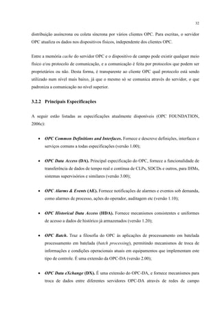 32


distribuição assíncrona ou coleta síncrona por vários clientes OPC. Para escritas, o servidor
OPC atualiza os dados nos dispositivos físicos, independente dos clientes OPC.


Entre a memória cache do servidor OPC e o dispositivo de campo pode existir qualquer meio
físico e/ou protocolo de comunicação, e a comunicação é feita por protocolos que podem ser
proprietários ou não. Desta forma, é transparente ao cliente OPC qual protocolo está sendo
utilizado num nível mais baixo, já que o mesmo só se comunica através do servidor, o que
padroniza a comunicação no nível superior.


3.2.2 Principais Especificações


A seguir estão listadas as especificações atualmente disponíveis (OPC FOUNDATION,
2006c):


   •   OPC Common Definitions and Interfaces. Fornece e descreve definições, interfaces e
       serviços comuns a todas especificações (versão 1.00);


   •   OPC Data Access (DA). Principal especificação do OPC, fornece a funcionalidade de
       transferência de dados de tempo real e contínua de CLPs, SDCDs e outros, para IHMs,
       sistemas supervisórios e similares (versão 3.00);


   •   OPC Alarms & Events (AE). Fornece notificações de alarmes e eventos sob demanda,
       como alarmes de processo, ações do operador, auditagem etc (versão 1.10);


   •   OPC Historical Data Access (HDA). Fornece mecanismos consistentes e uniformes
       de acesso a dados de histórico já armazenados (versão 1.20);


   •   OPC Batch. Traz a filosofia do OPC às aplicações de processamento em batelada
       processamento em batelada (batch processing), permitindo mecanismos de troca de
       informações e condições operacionais atuais em equipamentos que implementam este
       tipo de controle. É uma extensão da OPC-DA (versão 2.00);


   •   OPC Data eXchange (DX). É uma extensão do OPC-DA, e fornece mecanismos para
       troca de dados entre diferentes servidores OPC-DA através de redes de campo
 