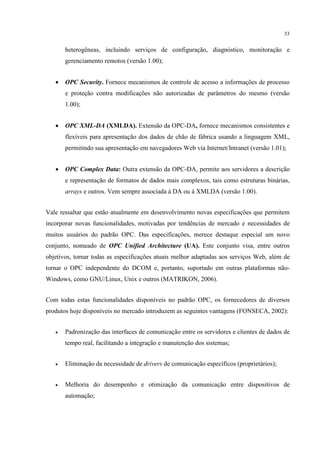 33


       heterogêneas, incluindo serviços de configuração, diagnóstico, monitoração e
       gerenciamento remotos (versão 1.00);


   •   OPC Security. Fornece mecanismos de controle de acesso a informações de processo
       e proteção contra modificações não autorizadas de parâmetros do mesmo (versão
       1.00);


   •   OPC XML-DA (XMLDA). Extensão da OPC-DA, fornece mecanismos consistentes e
       flexíveis para apresentação dos dados de chão de fábrica usando a linguagem XML,
       permitindo sua apresentação em navegadores Web via Internet/Intranet (versão 1.01);


   •   OPC Complex Data: Outra extensão da OPC-DA, permite aos servidores a descrição
       e representação de formatos de dados mais complexos, tais como estruturas binárias,
       arrays e outros. Vem sempre associada à DA ou à XMLDA (versão 1.00).


Vale ressaltar que estão atualmente em desenvolvimento novas especificações que permitem
incorporar novas funcionalidades, motivadas por tendências de mercado e necessidades de
muitos usuários do padrão OPC. Das especificações, merece destaque especial um novo
conjunto, nomeado de OPC Unified Architecture (UA). Este conjunto visa, entre outros
objetivos, tornar todas as especificações atuais melhor adaptadas aos serviços Web, além de
tornar o OPC independente do DCOM e, portanto, suportado em outras plataformas não-
Windows, como GNU/Linux, Unix e outros (MATRIKON, 2006).


Com todas estas funcionalidades disponíveis no padrão OPC, os fornecedores de diversos
produtos hoje disponíveis no mercado introduzem as seguintes vantagens (FONSECA, 2002):


   •   Padronização das interfaces de comunicação entre os servidores e clientes de dados de
       tempo real, facilitando a integração e manutenção dos sistemas;


   •   Eliminação da necessidade de drivers de comunicação específicos (proprietários);


   •   Melhoria do desempenho e otimização da comunicação entre dispositivos de
       automação;
 