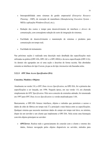 34


   •   Interoperabilidade entre sistemas de gestão empresarial (Enterprise Resource
       Planning - ERP), de execução de manufatura (Manufacturing Execution System -
       MES) e aplicações Windows (Excel, etc.);


   •   Redução dos custos e tempo para desenvolvimento de interfaces e drivers de
       comunicação, com conseqüente redução do custo de integração de sistemas;


   •   Facilidade de desenvolvimento e manutenção de sistemas e produtos para
       comunicação em tempo real;


   •   Facilidade de treinamento.


Nas próximas seções é realizada uma descrição mais detalhada das especificações mais
utilizadas na prática (OPC-DA, OPC-AE e a OPC-HDA) e da nova especificação (OPC-UA).
As demais são agrupadas em só uma seção e descritas de forma sucinta. São abordadas
somente as interfaces do tipo Custom, já que as do tipo Automation são baseadas nelas.


3.2.2.1 OPC Data Access Specification (DA)


Conceitos, Modelos e Objetos


Atualmente na versão 3.0, a OPC Data Access Specification, ou OPC-DA, foi a primeira das
especificações a ser lançada, em 1996. Naquela época, em sua versão 1.0, era chamada
simplesmente de OPC Specification. Pelo novo conceito de extensões adotado, foi renomeada
em 1997 para OPC Data Access Specification e a versão atualizada para 1.0A.


Basicamente, a OPC-DA fornece interfaces, objetos e métodos que permitem o acesso a
dados de chão de fábrica em tempo real. É a principal e mais básica entre as especificações.
Qualquer sistema que necessite monitorar dados de campo em tempo real deve, no mínimo,
dispor de um servidor e um cliente que implemente a OPC-DA. Nela existe uma hierarquia
com três objetos principais no servidor:


   •   OPCServer. Realiza todo o gerenciamento de conexão com o cliente e retorno dos
       dados, fornece navegação pelos objetos disponíveis no servidor, métodos para
 