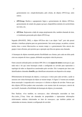 35


       gerenciamento (ex: criação/destruição), pelo cliente, de objetos OPCGroup, entre
       outros;


   •   OPCGroup. Realiza o agrupamento lógico e gerenciamento de objetos OPCItem,
       gerenciamento de estado dos grupos (groups), disponibiliza métodos de escrita/leitura
       nos itens, etc;


   •   OPCItem. Representa o dado de campo propriamente dito, também chamado de item,
       e é totalmente gerenciado pelo objeto OPCGroup.


Segundo (IWANITZ, 2002), o objeto OPCItem não é um objeto “real”, pois não possui
métodos e interfaces próprias para seu gerenciamento. Isto ocorre porque, na prática, existem
muitos itens a serem lidos/escritos ao mesmo tempo e o gerenciamento feito através dos
grupos é mais eficiente, pois permite que a operação seja feita em apenas uma chamada.


A hierarquia de objetos mostrada permite flexibilidade aos clientes, pois cada um deles pode
criar seu conjunto de itens e grupos, definindo sua própria visão do processo.


Outro conceito utilizado pelos servidores OPC-DA é o de espaço de nomes (namespace), que
nada mais é do que outra hierarquia criada e configurada no servidor para representar a
topologia de todos os dispositivos monitorados pelo servidor. Ela é composta por itens com
identificadores chamados ItemIDs, que identificam unicamente um dispositivo de campo.


Diferentemente da hierarquia de objetos, o namespace é único para cada servidor, e pode se
associar com várias hierarquias de objeto ao mesmo tempo. A Figura 3.3 mostra um exemplo
desta associação: à esquerda está o namespace e à direita os objetos do servidor. Nota-se que
dois objetos OPCItem podem estar associados a um mesmo item do namespace, através de
seu ItemID, ilustrando a flexibilidade da hierarquia de objetos, já comentada.


Para finalizar, vê-se também, no namespace, duas informações associadas ao item
Raiz.Andar_2.Temp. Estas são chamadas de propriedades e representam informações
relativamente estáticas relacionadas ao item do namespace, que também podem ser
cadastradas no mesmo, durante a configuração do servidor.
 