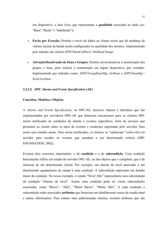 37


       um dispositivo; e dois bytes que representam a qualidade associada ao dado (ex:
       “Bom”,”Ruim” e “Indefinido”);


   •   Envio por Exceção: Permite o envio de dados ao cliente assim que há mudança de
       valores (acima da banda morta configurada) ou qualidade dos mesmos. Implementado
       pelo método (do cliente) IOPCDataCallback::OnDataChange;


   •   Ativação/Desativação de Itens e Grupos: Permite ativar/desativar a monitoração dos
       grupos e itens, para realizar a manutenção em algum dispositivo, por exemplo.
       Implementado por métodos como: IOPCGroupStateMgt::SetState e IOPCItemMgt::
       SetActiveState.


3.2.2.2 OPC Alarms and Events Specification (AE)


Conceitos, Modelos e Objetos


A Alarms and Events Specification, ou OPC-AE, descreve objetos e interfaces que são
implementadas por servidores OPC-AE que fornecem mecanismos para os clientes OPC
serem notificados de condições de alarme e eventos específicos, além de serviços que
permitem ao cliente saber os tipos de eventos e condições suportadas pelo servidor, bem
como seus estados atuais. Para serem notificados, os clientes se “cadastram” (subscribe) no
servidor para receber os eventos que atendam a um determinado critério (OPC
FOUNDATION, 2002).


Existem dois conceitos importantes: o de condição e o de subcondição. Uma condição
basicamente reflete um estado do servidor OPC-AE, ou dos objetos que o compõem, que é de
interesse de um determinado cliente. Por exemplo, um alarme de nível associado a um
determinado equipamento de campo é uma condição. A subcondição representa um detalhe
maior da condição. No nosso exemplo, o estado “Nível Alto” representaria uma subcondição
da condição “Alarme de nível”. Assim, uma condição pode ter várias subcondições
associadas, como “Baixo”, “Alto”, “Muito Baixo”, “Muito Alto”. A cada condição e
subcondição estão associados atributos que fornecem um detalhamento maior do estado atual
e outras informações. Para manter uma padronização mínima, existem atributos que são
 