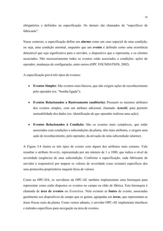 38


obrigatórios e definidos na especificação. Os demais são chamados de “específicos de
fabricante”.


Nesse contexto, a especificação define um alarme como um caso especial de uma condição,
ou seja, uma condição anormal, enquanto que um evento é definido como uma ocorrência
detectável que seja significativa para o servidor, o dispositivo que o representa, e os clientes
associados. Não necessariamente todos os eventos estão associados a condições: ações do
operador, mudanças de configuração, entre outros (OPC FOUNDATION, 2002).


A especificação prevê três tipos de eventos:


   •   Eventos Simples: São eventos mais básicos, que não exigem ações de reconhecimento
       pelo operador (ex: “bomba ligada”);


   •   Eventos Relacionados a Rastreamento (auditoria): Possuem os mesmos atributos
       dos eventos simples, com um atributo adicional, chamado ActorId, para permitir
       rastreabilidade dos dados (ex: identificação de que operador realizou uma ação);


   •   Eventos Relacionados à Condição: São os eventos mais complexos, que estão
       associados com condições e subcondições da planta, têm mais atributos, e exigem uma
       ação de reconhecimento, pelo operador, da ativação de uma subcondição (alarme).


A Figura 3.4 ilustra os três tipos de evento com alguns dos atributos mais comuns. Vale
ressaltar o atributo Severity, representado por um número de 1 a 1000, que indica o nível de
severidade (urgência) de uma subcondição. Conforme a especificação, cada fabricante de
servidor é responsável por mapear os valores de severidade (caso existam) específicos dos
seus protocolos proprietários naquela faixa de valores.


Como na OPC-DA, os servidores da OPC-AE também implementam uma hierarquia para
representar como estão dispostos os eventos no campo ou chão de fábrica. Esta hierarquia é
chamada de área de eventos ou EventArea. Nela existem as fontes de evento, associadas
geralmente aos dispositivos de campo que os geram, agrupadas em áreas, que representam as
áreas físicas reais da planta. Como vemos adiante, o servidor OPC-AE implementa interfaces
e métodos específicos para navegação na área de eventos.
 
