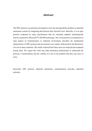 Abstract



The OPC protocol was primarily developed to solve the interoperability problem in industrial
automation systems by integrating data between their network levels. Basically, it is an open
protocol composed by many specifications that are constantly updated, technologically
heavily connected to Microsoft™’s DCOM technology. This work presents an introduction to
main aspects of communication in industrial environment, describes the fundamental
characteristics of OPC protocol and also presents case studies, both practical and theoretical,
of it use in many situations. The results collected from these cases are analyzed and compared
among them. We expect this work may help automation professionals to understand the
protocol, it functionalities and the viability of it use in the problem that they may have to
solve.




Keywords: OPC protocol, industrial automation, communication networks, industrial
networks.
 