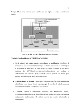 40


A Figura 3.5 mostra o exemplo de um servidor com seus objetos associados a uma área de
eventos.




                 Figura 3.5 Servidor OPC-AE e Área de Eventos (IWANITZ, 2002)


Principais Funcionalidades (OPC FOUNDATION, 2002)


   •   Envio através de cadastramento (subscription) e notificações: Conforme já
       mencionado, esta funcionalidade permite que os clientes se cadastrem no servidor para
       o recebimento de notificações de todos os tipos de evento. Exemplos de interfaces e
       métodos    são:    IOPCEventServer::CreateEventSubscription         para   realizar   o
       cadastramento no servidor e IOPCEventSink::OnEvent (método do cliente) para
       permitir o recebimento de notificações pelo cliente;


   •   Reconhecimento de alarmes: Permite que o cliente reconheça as condições anormais
       classificadas como alarme durante a configuração do servidor. O método para esta
       funcionalidade é o IOPCEventServer::AckCondition;


   •   Auditoria: Fornece o rastreamento necessário para determinados eventos,
       armazenando o identificador do cliente OPC-AE que iniciou um evento relacionado a
       rastreamento. Implementada pelo atributo ActorId dos eventos relacionados a
       rastreamento;
 