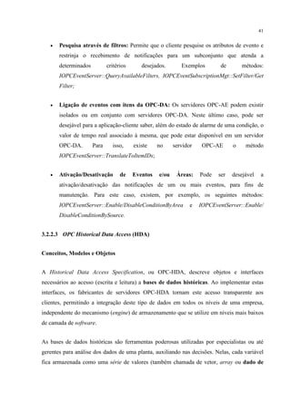 41


   •   Pesquisa através de filtros: Permite que o cliente pesquise os atributos de evento e
       restrinja o recebimento de notificações para um subconjunto que atenda a
       determinados          critérios      desejados.       Exemplos        de       métodos:
       IOPCEventServer::QueryAvailableFilters, IOPCEventSubscriptionMgt::SetFilter/Get
       Filter;


   •   Ligação de eventos com itens da OPC-DA: Os servidores OPC-AE podem existir
       isolados ou em conjunto com servidores OPC-DA. Neste último caso, pode ser
       desejável para a aplicação-cliente saber, além do estado de alarme de uma condição, o
       valor de tempo real associado à mesma, que pode estar disponível em um servidor
       OPC-DA.        Para     isso,     existe    no     servidor    OPC-AE      o    método
       IOPCEventServer::TranslateToItemIDs;


   •   Ativação/Desativação        de    Eventos   e/ou    Áreas:    Pode   ser   desejável   a
       ativação/desativação das notificações de um ou mais eventos, para fins de
       manutenção. Para este caso, existem, por exemplo, os seguintes métodos:
       IOPCEventServer::Enable/DisableConditionByArea            e   IOPCEventServer::Enable/
       DisableConditionBySource.


3.2.2.3 OPC Historical Data Access (HDA)


Conceitos, Modelos e Objetos


A Historical Data Access Specification, ou OPC-HDA, descreve objetos e interfaces
necessários ao acesso (escrita e leitura) a bases de dados históricas. Ao implementar estas
interfaces, os fabricantes de servidores OPC-HDA tornam este acesso transparente aos
clientes, permitindo a integração deste tipo de dados em todos os níveis de uma empresa,
independente do mecanismo (engine) de armazenamento que se utilize em níveis mais baixos
de camada de software.


As bases de dados históricas são ferramentas poderosas utilizadas por especialistas ou até
gerentes para análise dos dados de uma planta, auxiliando nas decisões. Nelas, cada variável
fica armazenada como uma série de valores (também chamada de vetor, array ou dado de
 