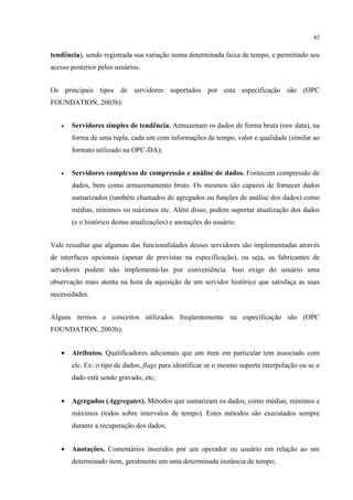 42


tendência), sendo registrada sua variação numa determinada faixa de tempo, e permitindo seu
acesso posterior pelos usuários.


Os principais tipos de servidores suportados por esta especificação são (OPC
FOUNDATION, 2003b):


   •   Servidores simples de tendência. Armazenam os dados de forma bruta (raw data), na
       forma de uma tupla, cada um com informações de tempo, valor e qualidade (similar ao
       formato utilizado na OPC-DA);


   •   Servidores complexos de compressão e análise de dados. Fornecem compressão de
       dados, bem como armazenamento bruto. Os mesmos são capazes de fornecer dados
       sumarizados (também chamados de agregados ou funções de análise dos dados) como
       médias, mínimos ou máximos etc. Além disso, podem suportar atualização dos dados
       (e o histórico destas atualizações) e anotações do usuário.


Vale ressaltar que algumas das funcionalidades desses servidores são implementadas através
de interfaces opcionais (apesar de previstas na especificação), ou seja, os fabricantes de
servidores podem não implementá-las por conveniência. Isso exige do usuário uma
observação mais atenta na hora da aquisição de um servidor histórico que satisfaça as suas
necessidades.


Alguns termos e conceitos utilizados freqüentemente na especificação são (OPC
FOUNDATION, 2003b):


   •   Atributos. Qualificadores adicionais que um item em particular tem associado com
       ele. Ex: o tipo de dados, flags para identificar se o mesmo suporta interpolação ou se o
       dado está sendo gravado, etc;


   •   Agregados (Aggregates). Métodos que sumarizam os dados, como médias, mínimos e
       máximos (todos sobre intervalos de tempo). Estes métodos são executados sempre
       durante a recuperação dos dados;


   •   Anotações. Comentários inseridos por um operador ou usuário em relação ao um
       determinado item, geralmente em uma determinada instância de tempo;
 