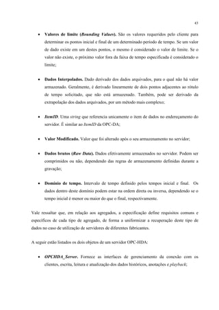 43


   •   Valores de limite (Bounding Values). São os valores requeridos pelo cliente para
       determinar os pontos inicial e final de um determinado período de tempo. Se um valor
       de dado existe em um destes pontos, o mesmo é considerado o valor de limite. Se o
       valor não existe, o próximo valor fora da faixa de tempo especificada é considerado o
       limite;


   •   Dados Interpolados. Dado derivado dos dados arquivados, para o qual não há valor
       armazenado. Geralmente, é derivado linearmente de dois pontos adjacentes ao rótulo
       de tempo solicitado, que não está armazenado. Também, pode ser derivado da
       extrapolação dos dados arquivados, por um método mais complexo;


   •   ItemID. Uma string que referencia unicamente o item de dados no endereçamento do
       servidor. É similar ao ItemID da OPC-DA;


   •   Valor Modificado. Valor que foi alterado após o seu armazenamento no servidor;


   •   Dados brutos (Raw Data). Dados efetivamente armazenados no servidor. Podem ser
       comprimidos ou não, dependendo das regras de armazenamento definidas durante a
       gravação;


   •   Domínio de tempo. Intervalo de tempo definido pelos tempos inicial e final. Os
       dados dentro deste domínio podem estar na ordem direta ou inversa, dependendo se o
       tempo inicial é menor ou maior do que o final, respectivamente.


Vale ressaltar que, em relação aos agregados, a especificação define requisitos comuns e
específicos de cada tipo de agregado, de forma a uniformizar a recuperação deste tipo de
dados no caso de utilização de servidores de diferentes fabricantes.


A seguir estão listados os dois objetos de um servidor OPC-HDA:


   •   OPCHDA_Server. Fornece as interfaces de gerenciamento da conexão com os
       clientes, escrita, leitura e atualização dos dados históricos, anotações e playback;
 